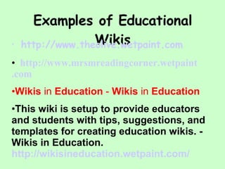 Examples of Educational Wikis    http://www. theolive . wetpaint .com http://www. mrsmreadingcorner . wetpaint .com Wikis  in  Education  -  Wikis  in  Education This wiki is setup to provide educators and students with tips, suggestions, and templates for creating education wikis. - Wikis in Education. http:// wikisineducation . wetpaint .com/  