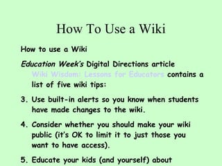 How To Use a Wiki How to use a Wiki Education Week’s  Digital Directions article  Wiki Wisdom: Lessons for Educators  contains a list of five wiki tips: Use built-in alerts so you know when students have made changes to the wiki.  Consider whether you should make your wiki public (it’s OK to limit it to just those you want to have access).  Educate your kids (and yourself) about copyright.  Instill a sense of professionalism in wiki posters--set guidelines.  Don’t post personal information. Featured in the May, 2008 issue of the  NJEA REVIEW   