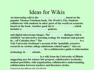 Ideas for Wikis An interesting wiki is the  Flat Classroom Project , based on the popular Thomas Friedman book,  The World is Flat . Students collaborate with students in other parts of the world on scenarios based on the book. Another good site is  Science Inquirer , which includes a  Science Misconception  podcast ,  Free Stuff for Science Teachers list ,  Super Slow Motion Video clips  and digital microscope images. The  AP calculus  dialogue wiki is subtitled “an interactive learning ecology for students and parents in…AP Calculus class.” The  Sam Jackson College Experience  is a Yale University freshman’s account of his “painfully extensive research on various college admissions related topics.” Also see  School Computing Homepage  for a collaborative guide to information technology in  K-12  schools.  Wiki in a K-12 Classroom  is a wiki from the University of Illinois suggesting uses for science fair projects, collaborative textbooks, student portfolios, wiki organization, collaborative understanding, collaboration between teachers and literature circles. Featured in the May, 2008 issue of the  NJEA REVIEW   