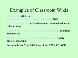 Examples of Classroom Wikis Educational  wikis —a  comprehensive list of existing educational  wikis   Classroom  blogs  and  wikis --classroom communication and collaboration Coops World – Who’s Doing What with  Wikis ? --examples and how-tos. My kids’ projects NJ Tech Teacher Musings --Kidpix projects on a wiki Featured in the May, 2008 issue of the  NJEA REVIEW   