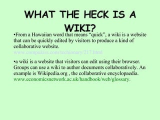 WHAT THE HECK IS A WIKI? From a Hawaiian word that means “quick”, a wiki is a website that can be quickly edited by visitors to produce a kind of collaborative website. www. compukiss .com/ techionary /217.html a wiki is a website that visitors can edit using their browser. Groups can use a wiki to author documents collaboratively. An example is Wikipedia.org , the collaborative encyclopaedia. www.economicsnetwork.ac.uk/handbook/web/glossary. 