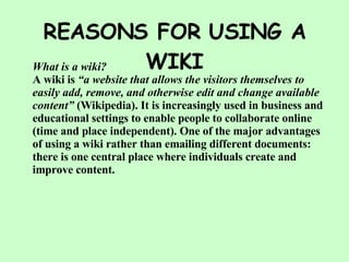 REASONS FOR USING A WIKI What is a wiki? A wiki is  “a website that allows the visitors themselves to easily add, remove, and otherwise edit and change available content”  (Wikipedia). It is increasingly used in business and educational settings to enable people to collaborate online (time and place independent). One of the major advantages of using a wiki rather than emailing different documents: there is one central place where individuals create and improve content. 