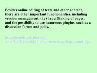 Besides online editing of texts and other content, there are other important functionalities, including version management, the (hyper)linking of pages, and the possibility to use numerous plugins, such as a discussion forum and polls. http:// hennistalk . blogspot .com/2007/11/wiki-in-classroom-experiences-and-tips.html 