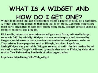 WHAT IS A WIDGET AND HOW DO I GET ONE? Widget is anything that can be embedded within a page of HTML, i.e. a web page. A widget adds some content to that page that is not static. Generally widgets are third party originated, though they can be home made. Widgets are also known as modules, snippets, and plug-ins. Rich media, interactive entertainment widgets were first syndicated in large volume in 2001 by miniclip. Widgets are now commonplace and are used by bloggers, social network users, auction sites and owners of personal web sites. They exist on home page sites such as iGoogle, Netvibes, Pageflakes, SpringWidgets and yourminis. Widgets are used as a distribution method by ad networks such as Google’s AdSense, by media sites such as Flickr, by video sites such as You Tube and by hundreds of other organizations. http://en.wikipedia.org/wiki/Web_widget 