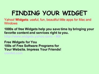 FINDING YOUR WIDGET Yahoo!  Widgets : useful, fun, beautiful little apps for Mac and Windows 1000s of free Widgets help you save time by bringing your favorite content and services right to you. http://www.widgets.yahoo.com/ - 40k Free Widgets for You 100s of Free Software Programs for Your Website. Impress Your Friends! userkit .com 
