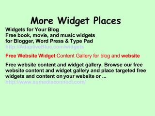 More Widget Places  Widgets for Your Blog Free book, movie, and music widgets for Blogger, Word Press & Type Pad http:// AdaptiveBlue .com/widgets Free Website Widget  Content Gallery for blog and  website Free website content and widget gallery. Browse our free website content and widget gallery and place targeted free widgets and content on your website or ... http:// www. sumediaconnect .com/ 