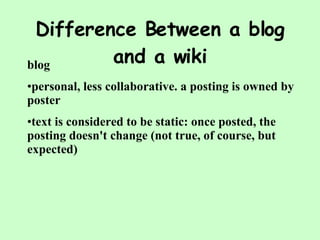 Difference Between a blog and a wiki blog personal, less collaborative. a posting is owned by poster  text is considered to be static: once posted, the posting doesn't change (not true, of course, but expected) 