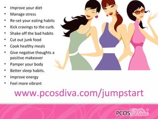 • Improve your diet
• Manage stress
• Re-set your eating habits
• Kick cravings to the curb.
• Shake off the bad habits
• Cut out junk food
• Cook healthy meals
• Give negative thoughts a
positive makeover
• Pamper your body
• Better sleep habits.
• Improve energy
• Feel more vibrant
www.pcosdiva.com/jumpstart
 