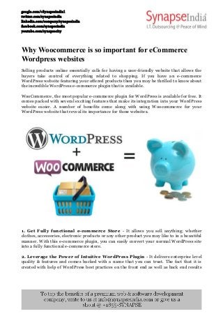 google.com/+Synapseindia1 
twitter.com/synapseindia 
linkedin.com/company/synapseindia 
facebook.com/synapseindia 
youtube.com/synapsecity 
Why Woocommerce is so important for eCommerce 
Wordpress websites 
Selling products online essentially calls for having a user-friendly website that allows the 
buyers take control of everything related to shopping. If you have an e-commerce 
WordPress website featuring your offered products then you may be thrilled to know about 
the incredible WordPress e-commerce plugin that is available. 
WooCommerce, the most popular e-commerce plugin for WordPress is available for free. It 
comes packed with several exciting features that make its integration into your WordPress 
website easier. A number of benefits come along with using Woocommerce for your 
WordPress website that reveal its importance for these websites. 
1. Get Fully functional e-commerce Store - It allows you sell anything; whether 
clothes, accessories, electronic products or any other product you may like to in a beautiful 
manner. With this e-commerce plugin, you can easily convert your normal WordPress site 
into a fully functional e-commerce store. 
2. Leverage the Power of Intuitive WordPress Plugin - It delivers enterprise level 
quality & features and comes backed with a name that you can trust. The fact that it is 
created with help of WordPress best practices on the front end as well as back end results 
 