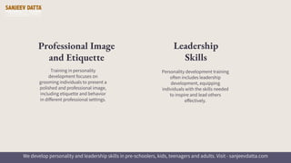 Training in personality
development focuses on
grooming individuals to present a
polished and professional image,
including etiquette and behavior
in different professional settings.
Professional Image
and Etiquette
Personality development training
often includes leadership
development, equipping
individuals with the skills needed
to inspire and lead others
effectively.
Leadership
Skills
We develop personality and leadership skills in pre-schoolers, kids, teenagers and adults. Visit - sanjeevdatta.com
 