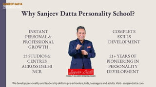 Why Sanjeev Datta Personality School?
INSTANT
PERSONAL &
PROFESSIONAL
GROWTH
25 STUDIOS &
CENTRES
ACROSS DELHI
NCR
COMPLETE
SKILLS
DEVELOPMENT
21+ YEARS OF
PIONEERING IN
PERSONALITY
DEVELOPMENT
We develop personality and leadership skills in pre-schoolers, kids, teenagers and adults. Visit - sanjeevdatta.com
 