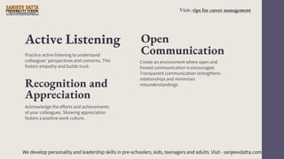 Active Listening
Create an environment where open and
honest communication is encouraged.
Transparent communication strengthens
relationships and minimizes
misunderstandings.
Practice active listening to understand
colleagues' perspectives and concerns. This
fosters empathy and builds trust.
Open
Communication
Recognition and
Appreciation
Acknowledge the efforts and achievements
of your colleagues. Showing appreciation
fosters a positive work culture.
We develop personality and leadership skills in pre-schoolers, kids, teenagers and adults. Visit - sanjeevdatta.com
Visit: tips for career management
 