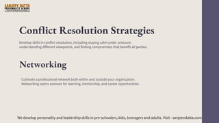 Conflict Resolution Strategies
Develop skills in conflict resolution, including staying calm under pressure,
understanding different viewpoints, and finding compromises that benefit all parties.
Networking
Cultivate a professional network both within and outside your organization.
Networking opens avenues for learning, mentorship, and career opportunities.
We develop personality and leadership skills in pre-schoolers, kids, teenagers and adults. Visit - sanjeevdatta.com
 