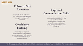 Helps individuals understand
their strengths and weaknesses,
leading to increased self-
awareness.
Enhanced Self-
Awareness
Effective communication is a vital
aspect of personality
development. Training in this
area refines communication
skills, making interactions more
impactful.
Improved
Communication Skills
Personality development
programs instill confidence by
providing tools and techniques to
present oneself effectively in
various situations.
Confidence
Building
We develop personality and leadership skills in pre-schoolers, kids, teenagers and adults. Visit - sanjeevdatta.com
 
