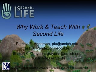 Why Work & Teach With Second Life Patricia F. Anderson, pfa@umich.edu  (a.k.a. Perplexity Peccable) Sharon K. Grayden, grayden@umich.edu  (a.k.a. Vitesse Vella) © 2007 Regents of the University of Michigan. All rights reserved. 
