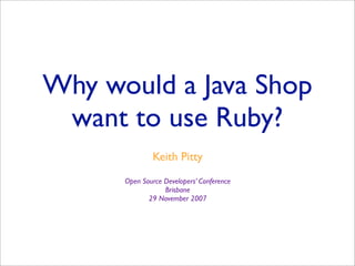 Why would a Java Shop
 want to use Ruby?
              Keith Pitty
      Open Source Developers’ Conference
                  Brisbane
             29 November 2007