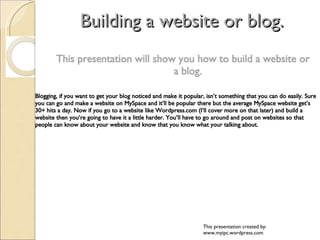 Building a website or blog. ,[object Object],Blogging, if you want to get your blog noticed and make it popular, isn’t something that you can do easily. Sure you can go and make a website on MySpace and it’ll be popular there but the average MySpace website get’s 30+ hits a day. Now if you go to a website like Wordpress.com (I‘ll cover more on that later) and build a website then you’re going to have it a little harder. You’ll have to go around and post on websites so that people can know about your website and know that you know what your talking about. This presentation created by: www.myipc.wordpress.com 