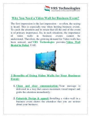 Why You Need a Video Wall for Business Event?
The first impression is the last impression – so often, the saying
is heard. This is especially true when hosting business events.
To catch the attention and to retain that till the end of the event
is of primary importance. So, in such situations, the importance
of video walls in business events cannot be
understated. Therefore, the growing demand for Video walls has
VRS Technologies
been noticed, and Video Wall
provides
Rental in Dubai, UAE.
3 Benefits of Using Video Walls for Your Business
Event:
Clean and clear communication:
1. Your message is
delivered in a way that causes maximum visual impact and
grabs the attention immediately.
Futuristic Design & appeal:
2. Installing a video wall in a
business event shows the attendees that you are serious
about your business.
 