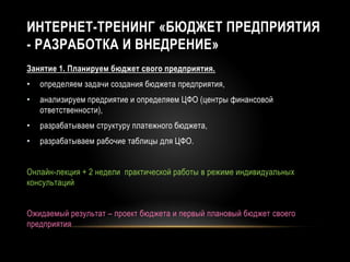 ИНТЕРНЕТ-ТРЕНИНГ «БЮДЖЕТ ПРЕДПРИЯТИЯ
- РАЗРАБОТКА И ВНЕДРЕНИЕ»
Занятие 1. Планируем бюджет свого предприятия.
• определяем задачи создания бюджета предприятия,
• анализируем предриятие и определяем ЦФО (центры финансовой
ответственности),
• разрабатываем структуру платежного бюджета,
• разрабатываем рабочие таблицы для ЦФО.
Онлайн-лекция + 2 недели практической работы в режиме индивидуальных
консультаций
Ожидаемый результат – проект бюджета и первый плановый бюджет своего
предприятия
 