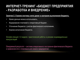 ИНТЕРНЕТ-ТРЕНИНГ «БЮДЖЕТ ПРЕДПРИЯТИЯ
- РАЗРАБОТКА И ВНЕДРЕНИЕ»
Занятие 2. Строим систему учета денег и контроля выполнения бюджета.
• Какие данные можно использовать,
• Кодирование платежей и оперативный бюджет,
• Уточнение бюджета с учетом фактического исполнения,
• Анализ исполнения бюджета.
Онлайн-лекция + 2 недели практической работы в режиме индивидуальных
консультаций
Ожидаемый результат – система оперативного построения фактического бюджета
и сравнение его с плановым для своего предприятия
 