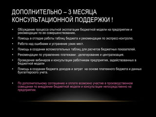 ДОПОЛНИТЕЛЬНО – 3 МЕСЯЦА
КОНСУЛЬТАЦИОННОЙ ПОДДЕРЖКИ !
• Обсуждение процесса опытной эксплатации бюджетной модели на предприятии и
рекомендации по ее совершенствованию.
• Помощь в отладке работы таблиц бюджета и рекомендации по экспресс-контролю.
• Работа над ошибками и устранение узких мест.
• Помощь в создании вспомогательных таблиц для расчетов бюджетных показателей.
• Рекомендации по управлению платежами : делегирование и централизация.
• Проведение вебинаров и консультации работникам предприятия, задействованных в
бюджетной модели
• Помощь в создании бюджета доходов и затрат на основе платежного бюджета и данных
бухгалтерского учета.
• По дополнительному соглашению и оплате возможно участие в производственном
совещании по внедрении бюджетной модели и консультации непосредственно на
предприятии.
 
