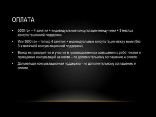 ОПЛАТА
• 5000 грн – 4 занятия + индивидуальные консультации между ними + 3 месяца
консультационной поддержки.
• Или 3000 грн – только 4 занятия + индивидуальные консультации между ними (без
3-х месячной консультационной поддержки).
• Выезд на предприятие и участие в производственных совещаниях с работниками и
проведение консультаций на месте – по дополнительному соглашению и оплате.
• Дальнейшая консультационная поддержка - по дополнительному соглашению и
оплате.
 