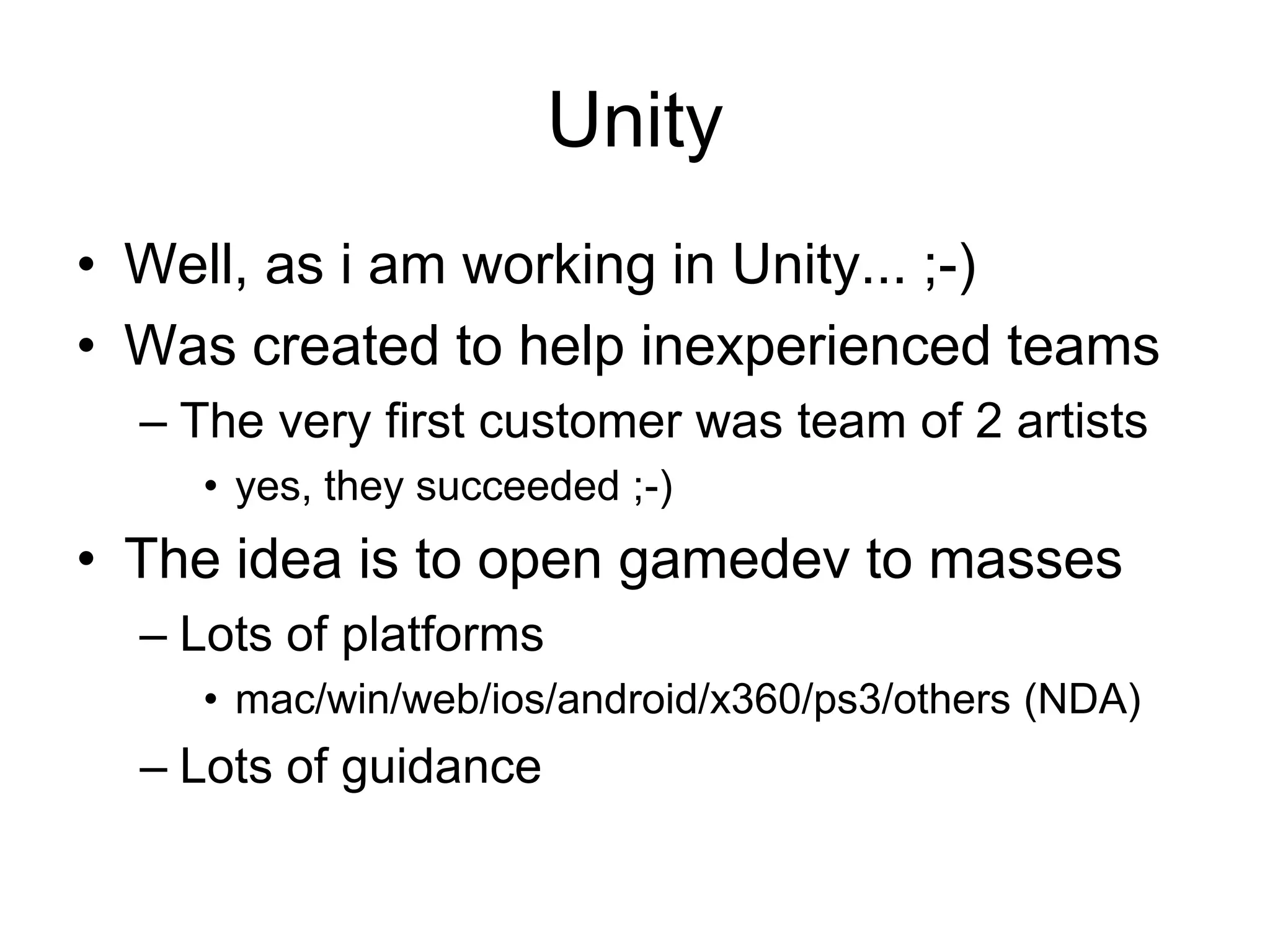UnityWell, as i am working in Unity... ;-)Was created to help inexperienced teamsThe very first customer was team of 2 artistsyes, they succeeded ;-)The idea is to open gamedev to massesLots of platformsmac/win/web/ios/android/x360/ps3/others (NDA)Lots of guidance
