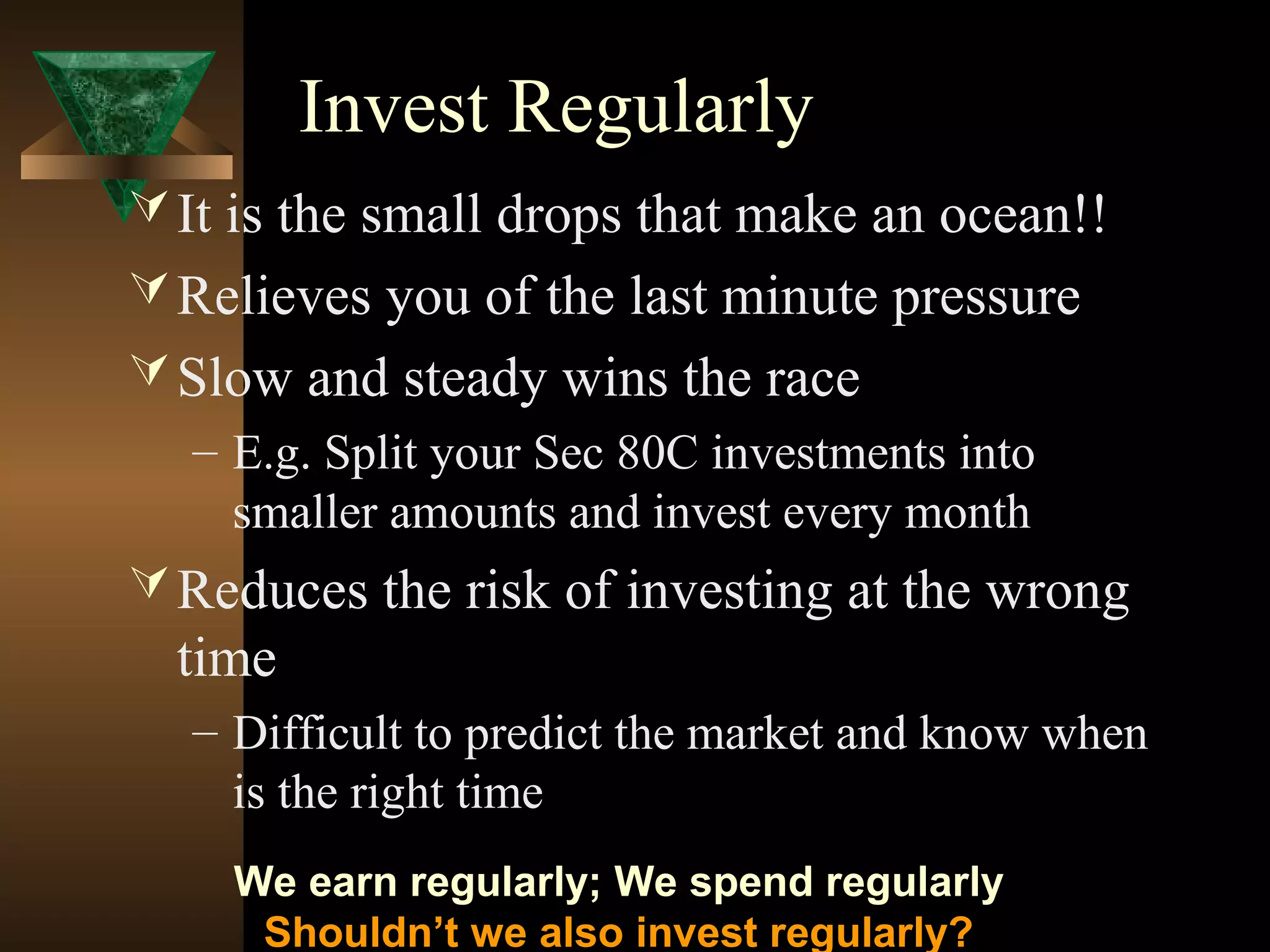 Invest Regularly
It is the small drops that make an ocean!!
Relieves you of the last minute pressure
Slow and steady wins the race
– E.g. Split your Sec 80C investments into
smaller amounts and invest every month
Reduces the risk of investing at the wrong
time
– Difficult to predict the market and know when
is the right time
We earn regularly; We spend regularly
Shouldn’t we also invest regularly?
 