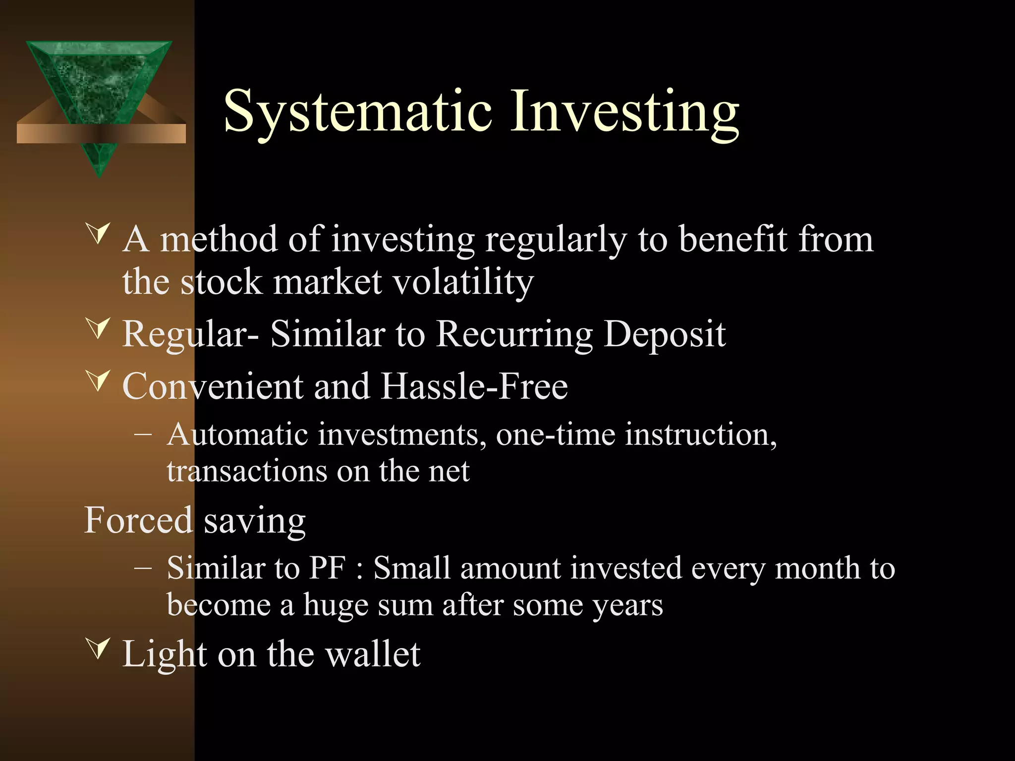 Systematic Investing
 A method of investing regularly to benefit from
the stock market volatility
 Regular- Similar to Recurring Deposit
 Convenient and Hassle-Free
– Automatic investments, one-time instruction,
transactions on the net
Forced saving
– Similar to PF : Small amount invested every month to
become a huge sum after some years
 Light on the wallet
 
