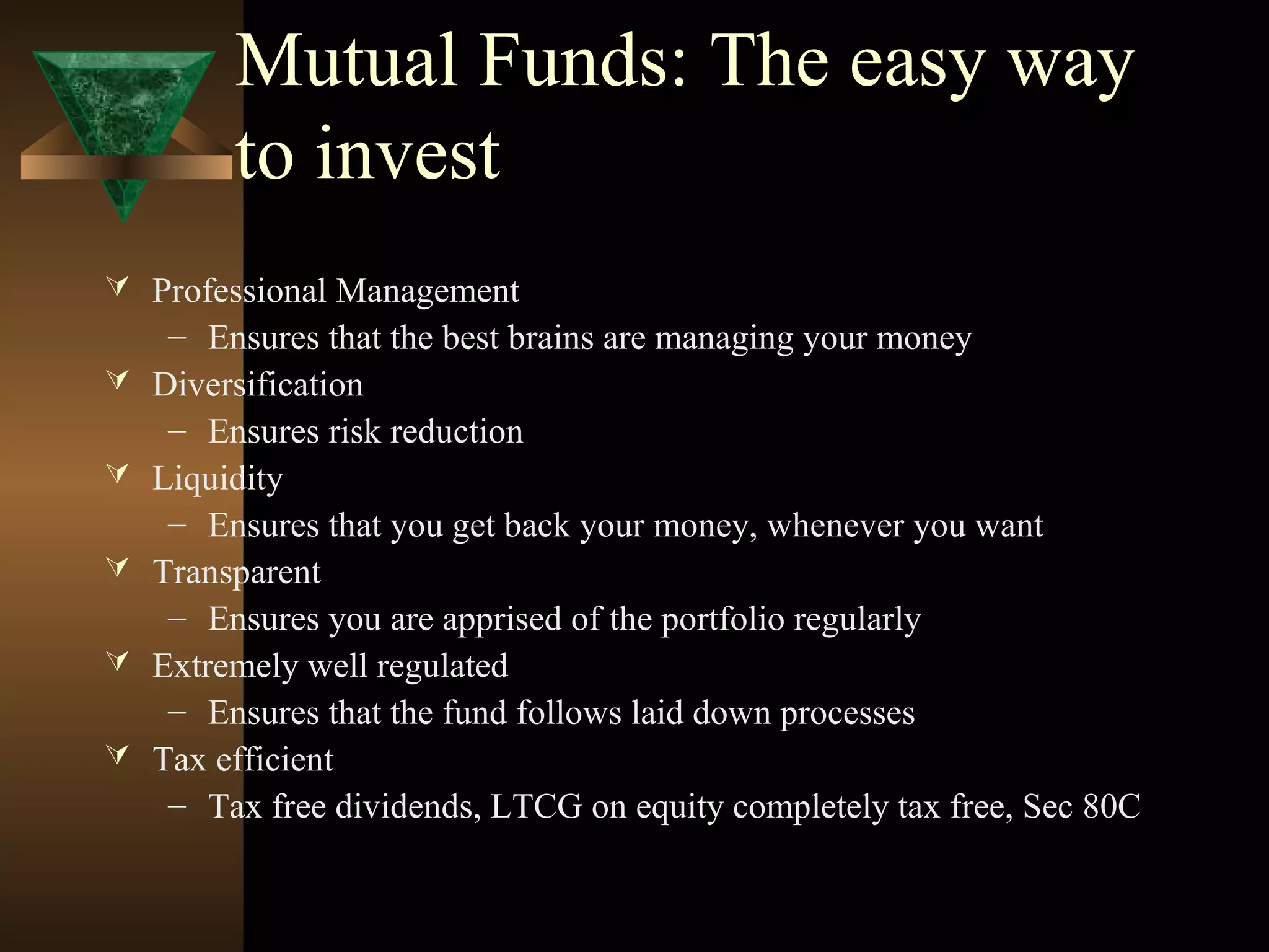 Mutual Funds: The easy way
to invest
 Professional Management
– Ensures that the best brains are managing your money
 Diversification
– Ensures risk reduction
 Liquidity
– Ensures that you get back your money, whenever you want
 Transparent
– Ensures you are apprised of the portfolio regularly
 Extremely well regulated
– Ensures that the fund follows laid down processes
 Tax efficient
– Tax free dividends, LTCG on equity completely tax free, Sec 80C
 