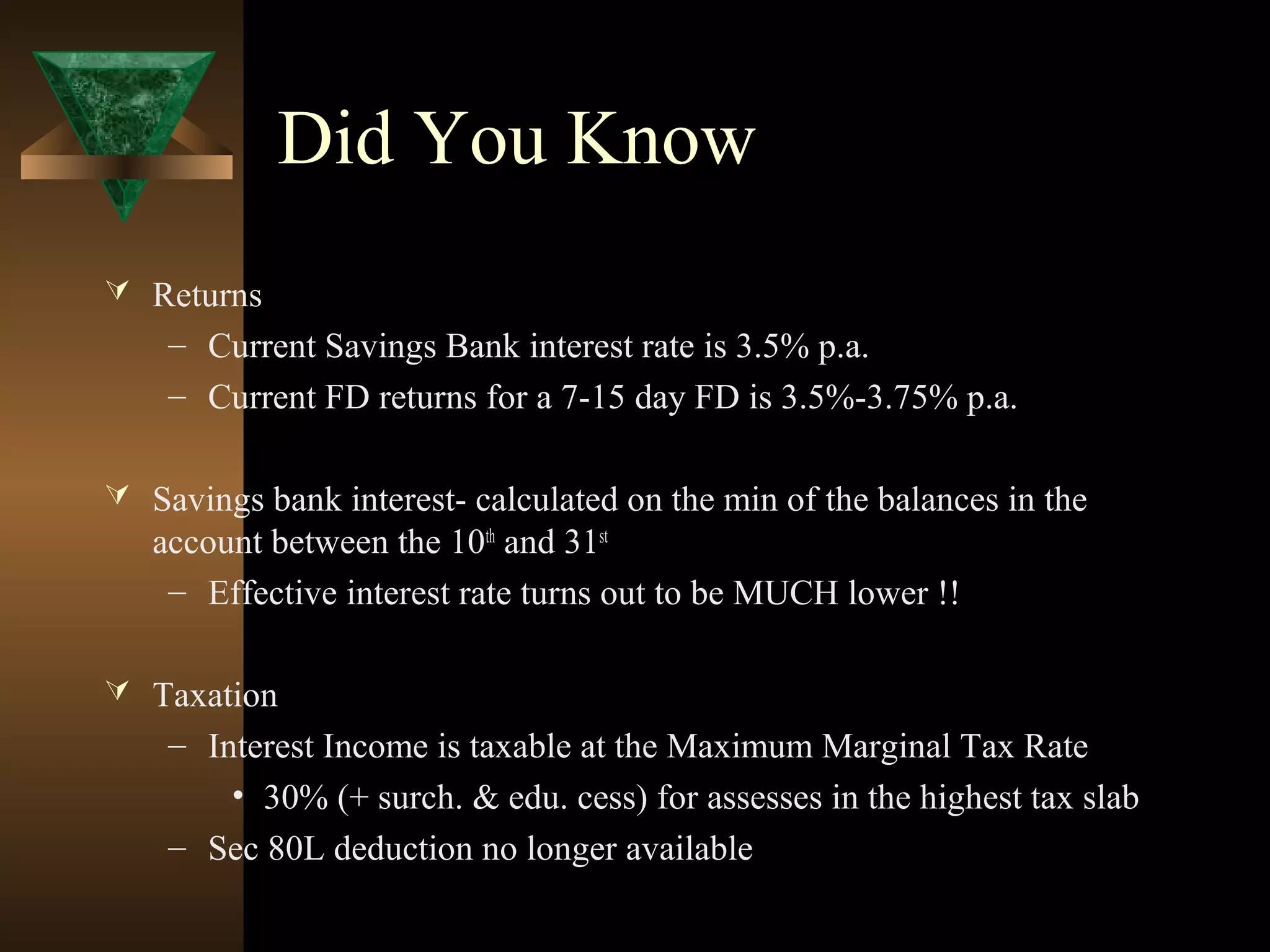 Did You Know
 Returns
– Current Savings Bank interest rate is 3.5% p.a.
– Current FD returns for a 7-15 day FD is 3.5%-3.75% p.a.
 Savings bank interest- calculated on the min of the balances in the
account between the 10th
and 31st
– Effective interest rate turns out to be MUCH lower !!
 Taxation
– Interest Income is taxable at the Maximum Marginal Tax Rate
• 30% (+ surch. & edu. cess) for assesses in the highest tax slab
– Sec 80L deduction no longer available
 