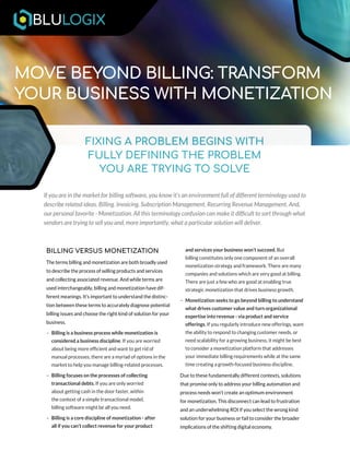 FIXING A PROBLEM BEGINS WITH
FULLY DEFINING THE PROBLEM
YOU ARE TRYING TO SOLVE
MOVE BEYOND BILLING: TRANSFORM
YOUR BUSINESS WITH MONETIZATION
If you are in the market for billing software, you know it’s an environment full of different terminology used to
describe related ideas. Billing. Invoicing. Subscription Management. Recurring Revenue Management. And,
our personal favorite - Monetization. All this terminology confusion can make it difficult to sort through what
vendors are trying to sell you and, more importantly, what a particular solution will deliver.
BILLING VERSUS MONETIZATION
The terms billing and monetization are both broadly used
to describe the process of selling products and services
and collecting associated revenue. And while terms are
used interchangeably, billing and monetization have dif-
ferent meanings. It’s important to understand the distinc-
tion between these terms to accurately diagnose potential
billing issues and choose the right kind of solution for your
business.
– Billing is a business process while monetization is
considered a business discipline. If you are worried
about being more efficient and want to get rid of
manual processes, there are a myriad of options in the
market to help you manage billing-related processes.
– Billing focuses on the processes of collecting
transactional debts. If you are only worried
about getting cash in the door faster, within
the context of a simple transactional model,
billing software might be all you need.
– Billing is a core discipline of monetization - after
all if you can’t collect revenue for your product
and services your business won’t succeed. But
billing constitutes only one component of an overall
monetization strategy and framework. There are many
companies and solutions which are very good at billing.
There are just a few who are good at enabling true
strategic monetization that drives business growth.
– Monetization seeks to go beyond billing to understand
what drives customer value and turn organizational
expertise into revenue - via product and service
offerings. If you regularly introduce new offerings, want
the ability to respond to changing customer needs, or
need scalability for a growing business, it might be best
to consider a monetization platform that addresses
your immediate billing requirements while at the same
time creating a growth-focused business discipline.
Due to these fundamentally different contexts, solutions
that promise only to address your billing automation and
process needs won’t create an optimum environment
for monetization. This disconnect can lead to frustration
and an underwhelming ROI if you select the wrong kind
solution for your business or fail to consider the broader
implications of the shifting digital economy.
 