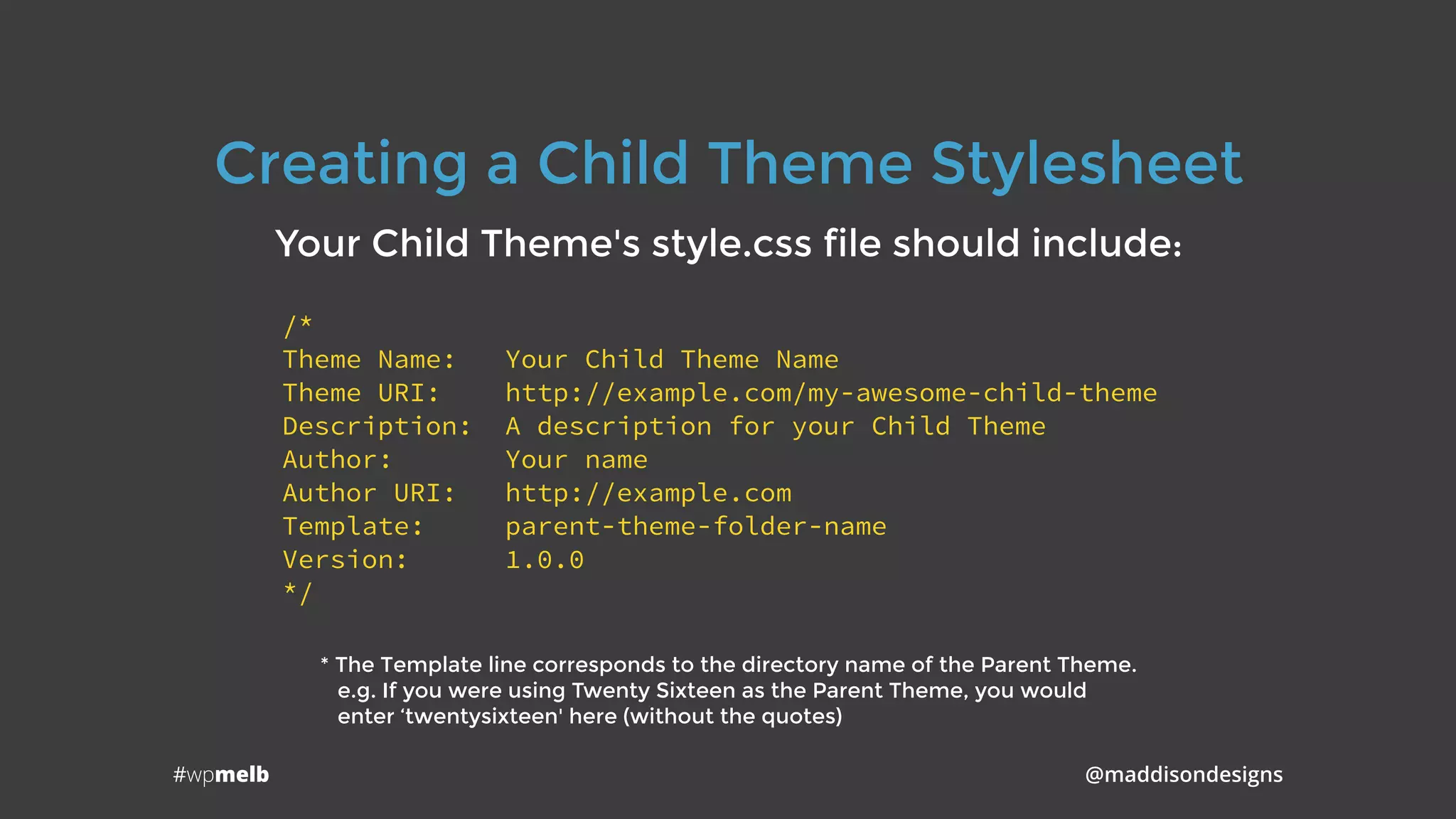 #wpmelb @maddisondesigns
Creating a Child Theme Stylesheet
Your Child Theme's style.css file should include:
/*
Theme Name: Your Child Theme Name
Theme URI: http://example.com/my-awesome-child-theme
Description: A description for your Child Theme
Author: Your name
Author URI: http://example.com
Template: parent-theme-folder-name
Version: 1.0.0
*/
* The Template line corresponds to the directory name of the Parent Theme. 
e.g. If you were using Twenty Sixteen as the Parent Theme, you would 
enter ‘twentysixteen' here (without the quotes)
 