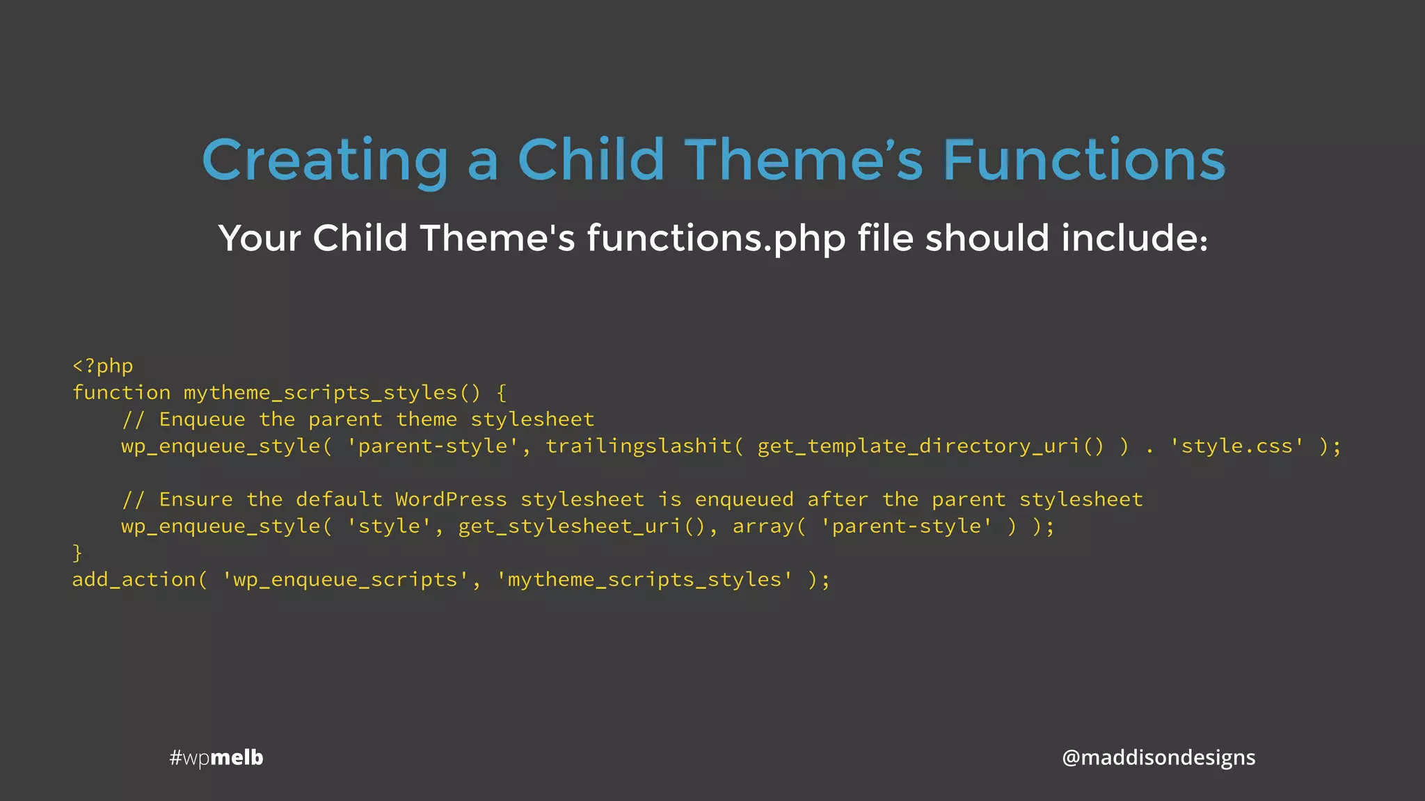 #wpmelb @maddisondesigns
Creating a Child Theme’s Functions
Your Child Theme's functions.php file should include:
<?php
function mytheme_scripts_styles() {
// Enqueue the parent theme stylesheet
wp_enqueue_style( 'parent-style', trailingslashit( get_template_directory_uri() ) . 'style.css' );
// Ensure the default WordPress stylesheet is enqueued after the parent stylesheet
wp_enqueue_style( 'style', get_stylesheet_uri(), array( 'parent-style' ) );
}
add_action( 'wp_enqueue_scripts', 'mytheme_scripts_styles' );
 