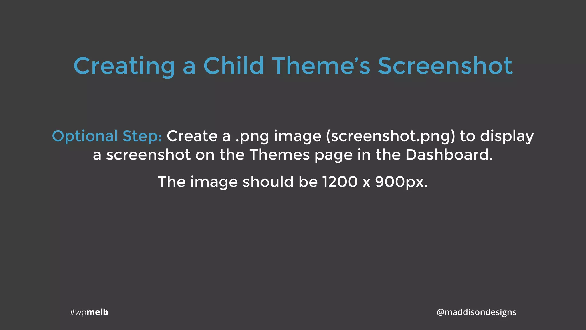 #wpmelb @maddisondesigns
Creating a Child Theme’s Screenshot
Optional Step: Create a .png image (screenshot.png) to display
a screenshot on the Themes page in the Dashboard.
The image should be 1200 x 900px.
 