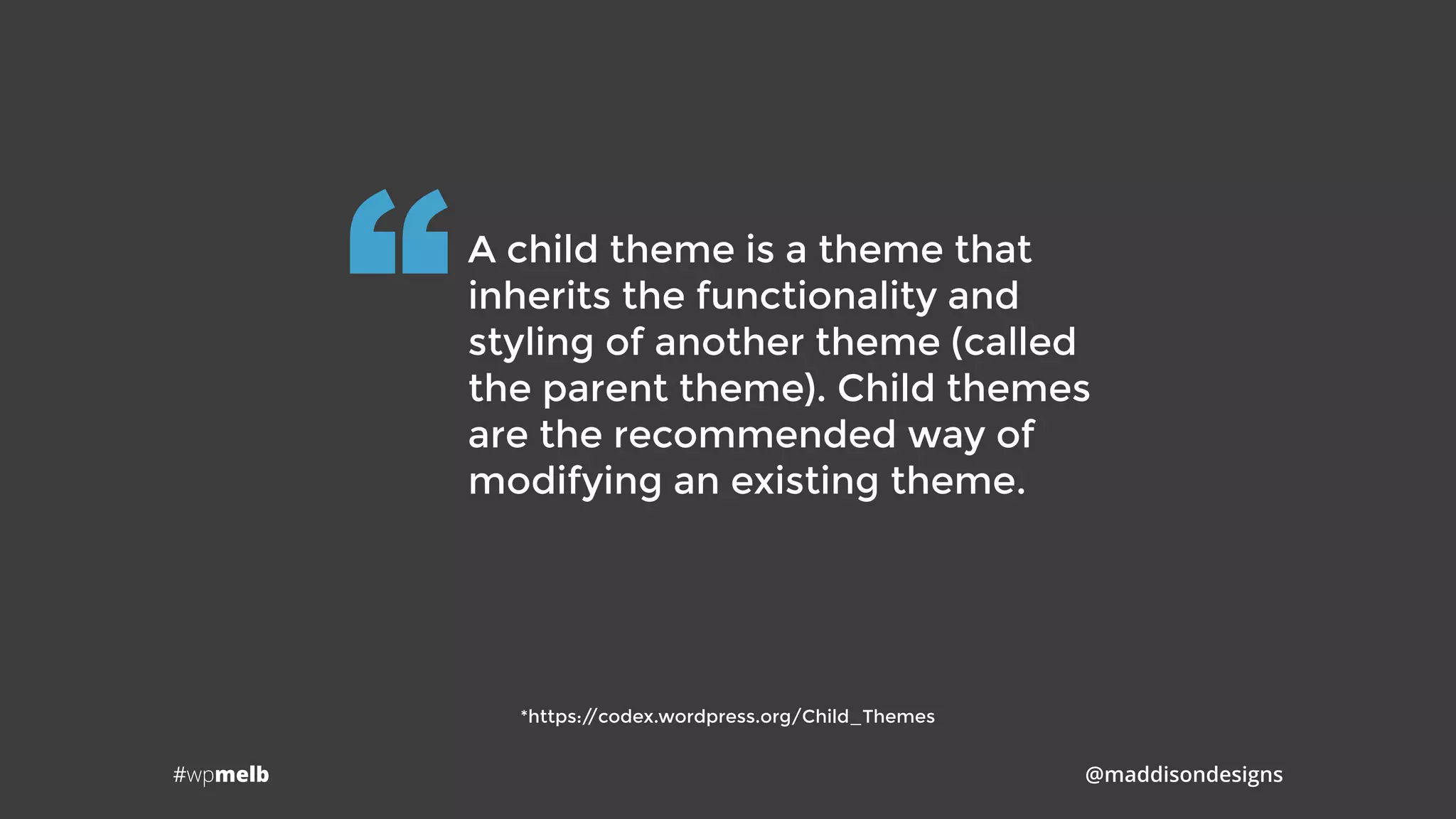 #wpmelb @maddisondesigns
A child theme is a theme that
inherits the functionality and
styling of another theme (called
the parent theme). Child themes
are the recommended way of
modifying an existing theme.
“
*https://codex.wordpress.org/Child_Themes
 