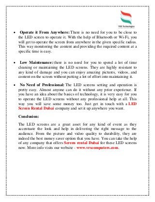  Operate it From Anywhere: There is no need for you to be close to
the LED screen to operate it. With the help of Bluetooth or Wi-Fi, you
will get to operate the screen from anywhere in the given specific radius.
This way monitoring the content and providing the required content at a
specific time is easy.
 Low Maintenance: there is no need for you to spend a lot of time
cleaning or maintaining the LED screens. They are highly resistant to
any kind of damage and you can enjoy amazing pictures, videos, and
content on the screen without putting a lot of effort into maintaining it.
 No Need of Professional: The LED screens setting and operation is
pretty easy. Almost anyone can do it without any prior experience. If
you have an idea about the basics of technology, it is very easy for you
to operate the LED screens without any professional help at all. This
way you will save some money too. Just get in touch with a LED
Screen Rental Dubai company and set it up anywhere you want.
Conclusion:
The LED screens are a great asset for any kind of event as they
accentuate the look and help in delivering the right message to the
audience. From the picture and video quality to durability, they are
indeed the best money saver option that you have. You can take the help
of any company that offers Screen rental Dubai for these LED screens
now. More info visits our website - www.vrscomputers.com.
 