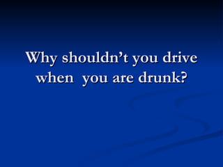 Why shouldn’t you drive when  you are drunk? 