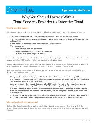 1 | P a g e
Why You Should Partner With a
Cloud Services Provider to Enter the Cloud
Time to take the plunge?
Many of our partners told us they decided to offer cloud services for one of the following reasons:
• Their clients were asking about cloud and they needed to provide the right answers.
• They wanted to be viewed as a servicesleader. Adding cloud services to theirportfolio would help
achieve this.
• Some of their competitors were already offering cloudservices.
• They needed to:
- Find additional revenue sources
- Lower their costs and increase their margins
- Improve their client responsiveness
In a nutshell, they had to proactively keep their clients from "going it alone" with one of the big cloud
service providers (CSPs) or turning to a competitor for cloud services.
Once they decided to take the plunge they then had to determine if it was more prudent to align with
one of the big CSPs, or go it alone and stand up a cloud on their own infrastructure.
After weighing the pros and cons of using a big CSP, some of our partners initially decided to go it
alone for various reasons including:
• Margins - they didn't want to, or couldn't afford to split their margins with a big CSP.
• Pricing control - they worried about having to take pricing actions every time the big CSPs had a
"race-to-the bottom" public price war.
• Account control – they feared that once a big CSP was in the picture they could lose account
control, especially if the big CSP was also a SaaS vendor (e.g. x365 SaaS products).
• Support – they had heard that big CSPs mainly focus on supporting their mega-partners (those
who can afford the top tier support subscriptions), while leaving their smaller partners to fend
for themselves.
• Simplicity - they experimented with the big CSP platforms and determined there was just too
much complexity which left them feeling they were no longer in control of their destiny.
Why not just build your own cloud?
On the other hand, some of our partners did initially decide to go it alone. They told us that they
quickly discovered providing cloud services was a lot more complex, and costlier than what they had
expected.
 