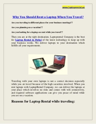 www.laptoprental.ae
Why You Should Rent a Laptop When You Travel?
Are you traveling to different places for your business meetings??
Are you planning on a vacation??
Are you looking for a laptop on rent while you travel??
Then you are at the right destination. Laptoprental Company is the best
for Laptop Rental in Dubai of the latest technology to keep up with
your business works. We deliver laptops to your destination which
fulfills all your requirements.
Traveling with your own laptops is not a correct decision especially
while you air travel because of the high securities involved. When you
rent laptops with LaptopRental Company, we can deliver the laptops at
your place which involves no risks and comes with wifi connectivity,
and required software applications can give you peace of mind while
you are on a vacation.
Reasons for Laptop Rental while traveling:
 