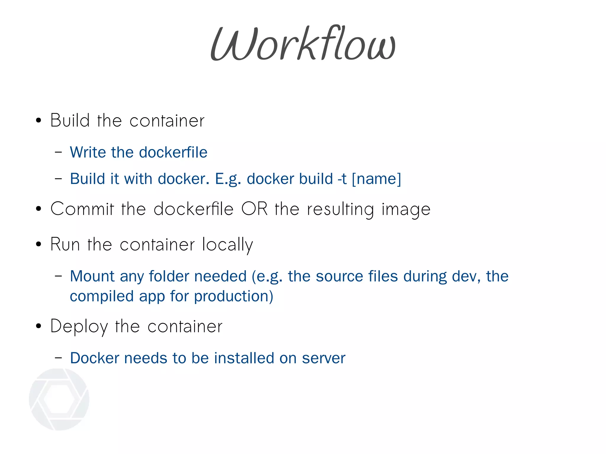 Workflow
● Build the container
– Write the dockerfile
– Build it with docker. E.g. docker build -t [name]
● Commit the dockerfile OR the resulting image
● Run the container locally
– Mount any folder needed (e.g. the source files during dev, the
compiled app for production)
● Deploy the container
– Docker needs to be installed on server
 