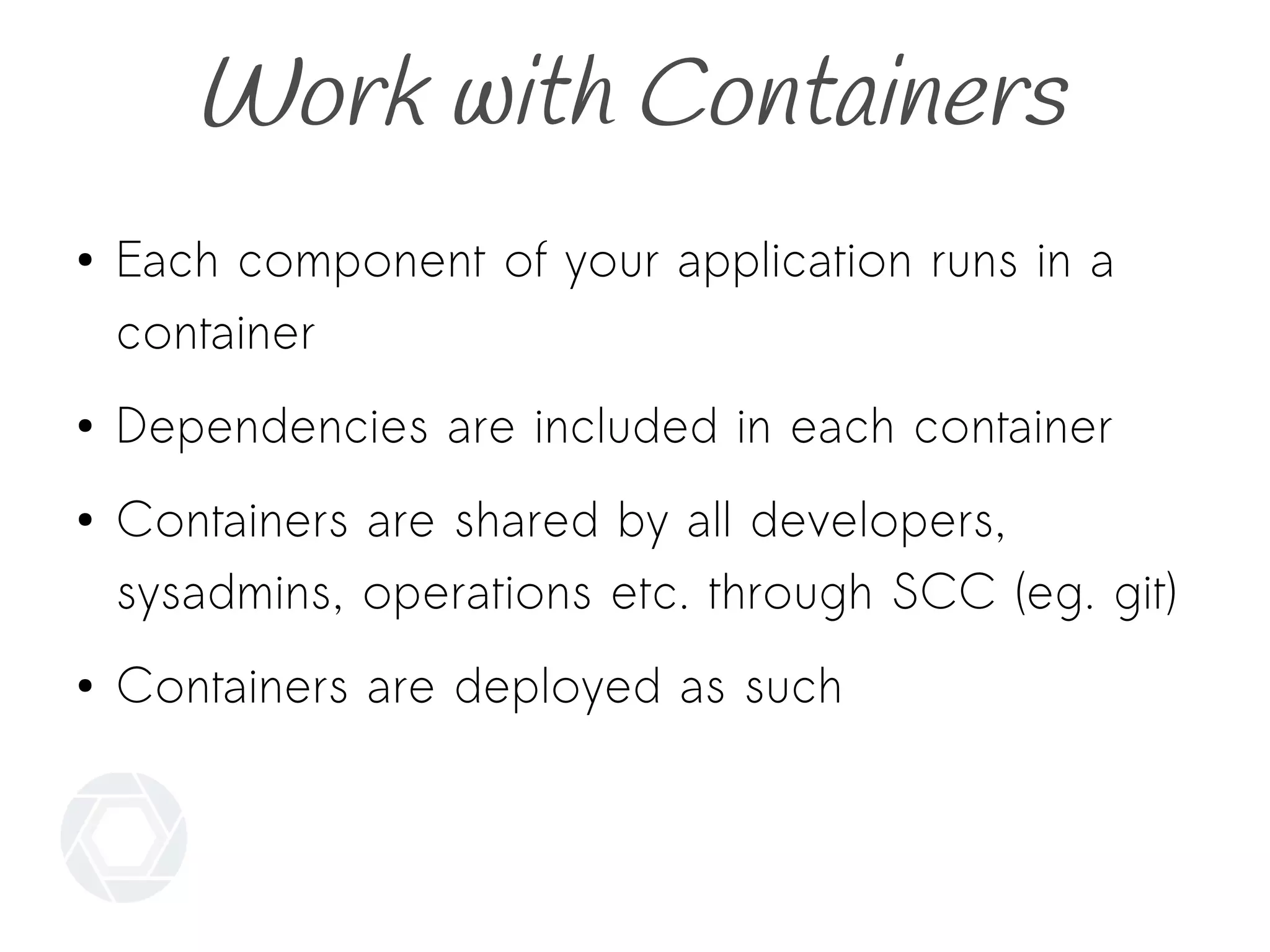 Work with Containers
● Each component of your application runs in a
container
● Dependencies are included in each container
● Containers are shared by all developers,
sysadmins, operations etc. through SCC (eg. git)
● Containers are deployed as such