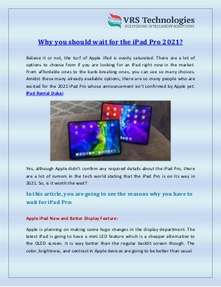 Why you should wait for the iPad Pro 2021?
Believe it or not, the turf of Apple iPad is overly saturated. There are a lot of
options to choose from if you are looking for an iPad right now in the market.
From affordable ones to the bank-breaking ones, you can see so many choices.
Amidst these many already available options, there are so many people who are
excited for the 2021 iPad Pro whose announcement isn’t confirmed by Apple yet.
iPad Rental Dubai.
Yes, although Apple didn’t confirm any required details about the iPad Pro, there
are a lot of rumors in the tech world stating that the iPad Pro is on its way in
2021. So, is it worth the wait?
In this article, you are going to see the reasons why you have to
wait for iPad Pro:
Apple iPad New and Better Display Feature:
Apple is planning on making some huge changes in the display department. The
latest iPad is going to have a mini LED feature which is a cheaper alternative to
the OLED screen. It is way better than the regular backlit screen though. The
color, brightness, and contrast in Apple devices are going to be better than usual.
 