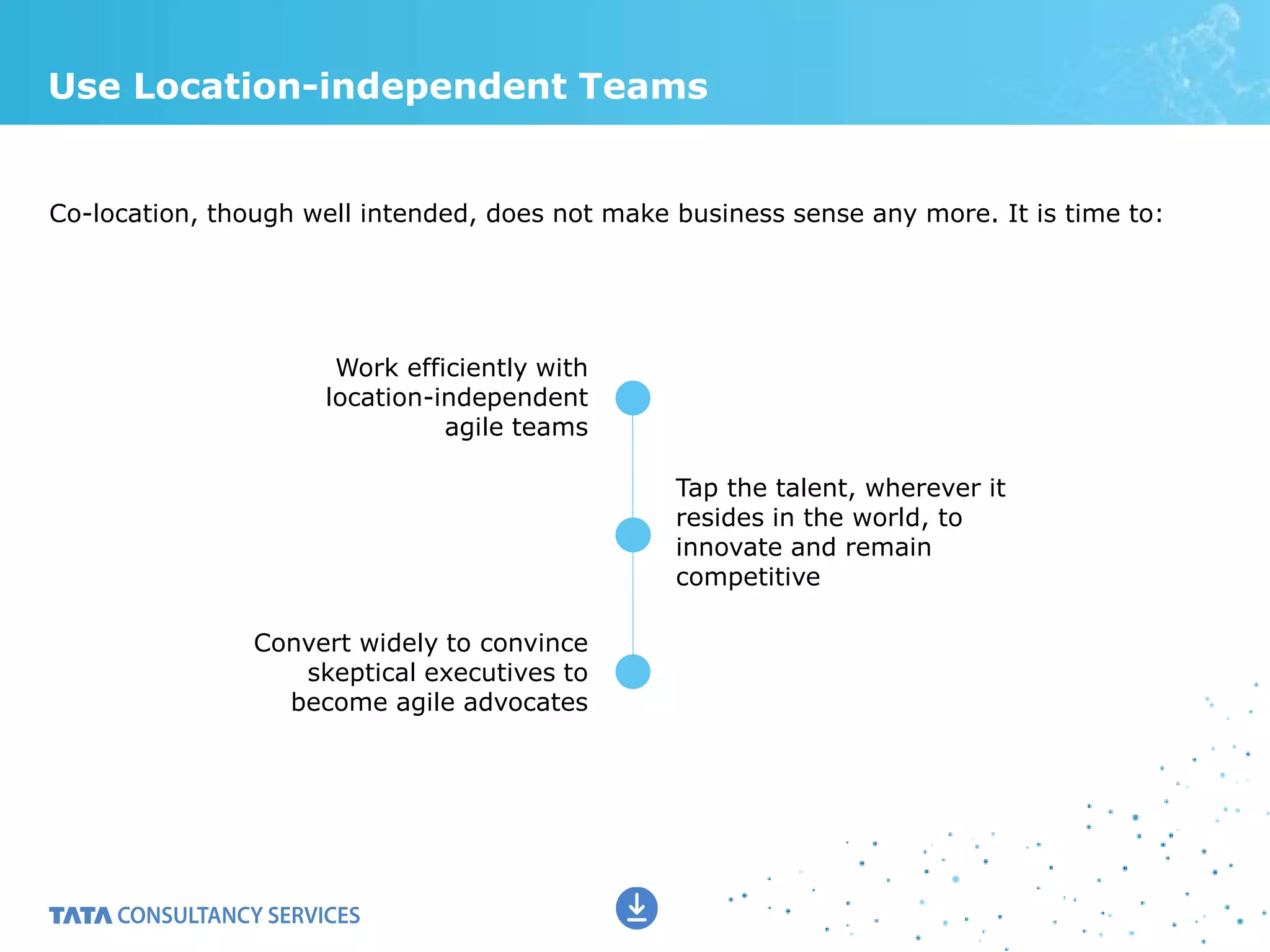 Use Location-independent Teams
Co-location, though well intended, does not make business sense any more. It is time to:
Work efficiently with
location-independent
agile teams
Convert widely to convince
skeptical executives to
become agile advocates
Tap the talent, wherever it
resides in the world, to
innovate and remain
competitive
 