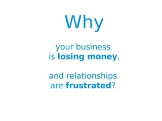 Why
                        your business
                      is losing money,

                      and relationships
                      are frustrated?

Title:          Front-end Concept Map - Introduction
Version Date:   04/08/11
Author:         Laszlo Csite, Smart River Consulting Ltd,+64 21 277-2271 laszlo.csite@smartirverconsulting.com
Confidential.   This material cannot be copied, reproduced or distributed without the written advance permission of the author.
 