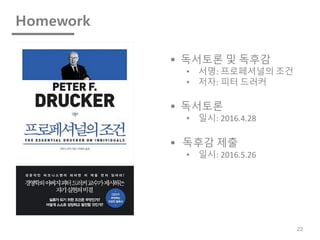 Homework
22
§ 독서토론 및 독후감
• 서명: 프로페셔널의 조건
• 저자: 피터 드러커
§ 독서토론
• 일시: 2016.4.28
§ 독후감 제출
• 일시: 2016.5.26
 