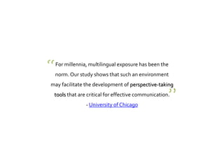For millennia, multilingual exposure has been the
norm. Our study shows that such an environment
may facilitate the development of perspective-taking
tools that are critical for effective communication.
- University of Chicago
“
”
 