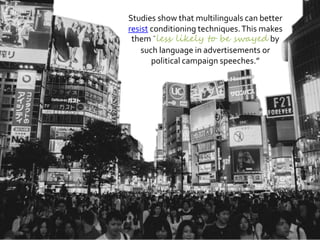 Studies show that multilinguals can better
resist conditioning techniques.This makes
them less likely to be swayed by
such language in advertisements or
political campaign speeches.”
 