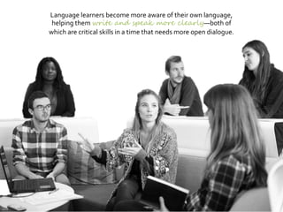 Language learners become more aware of their own language,
helping them write and speak more clearly—both of
which are critical skills in a time that needs more open dialogue.
 