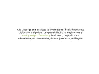 And language isn’t restricted to “international” fields like business,
diplomacy, and politics. Language is finding its way into nearly
every major industry health care, hospitality, law
enforcement, customer service, finance, journalism, and beyond.
 